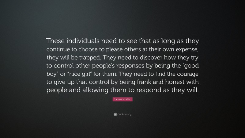 Laurence Heller Quote: “These individuals need to see that as long as they continue to choose to please others at their own expense, they will be trapped. They need to discover how they try to control other people’s responses by being the “good boy” or “nice girl” for them. They need to find the courage to give up that control by being frank and honest with people and allowing them to respond as they will.”