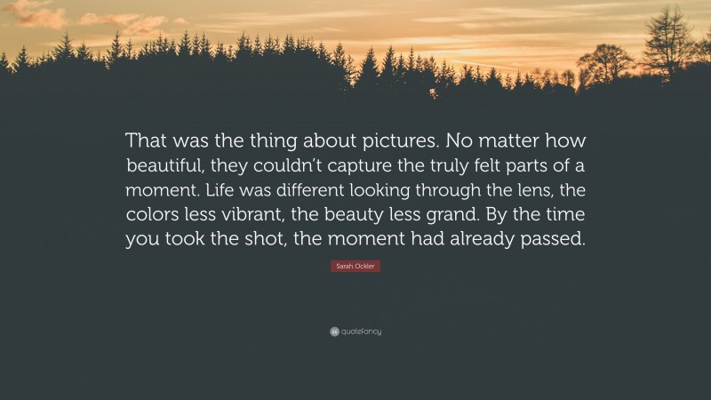 Sarah Ockler Quote: “That was the thing about pictures. No matter how beautiful, they couldn’t capture the truly felt parts of a moment. Life was different looking through the lens, the colors less vibrant, the beauty less grand. By the time you took the shot, the moment had already passed.”