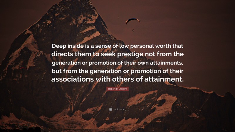 Robert B. Cialdini Quote: “Deep inside is a sense of low personal worth that directs them to seek prestige not from the generation or promotion of their own attainments, but from the generation or promotion of their associations with others of attainment.”