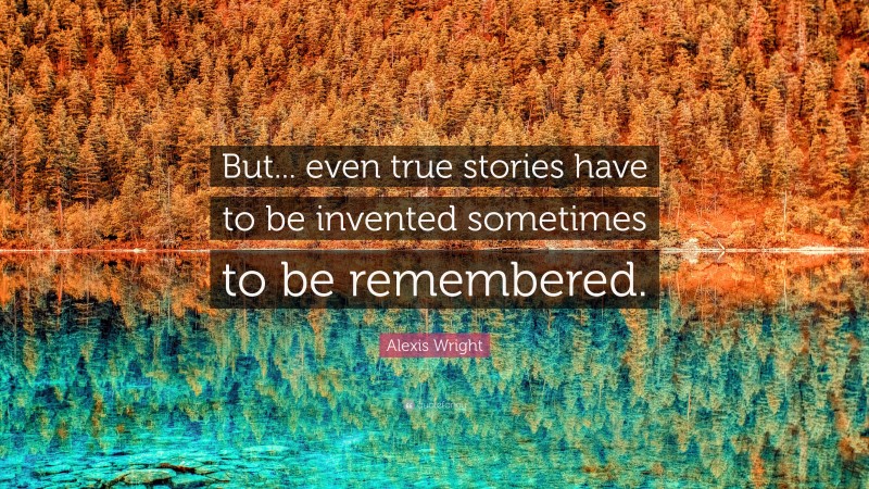 Alexis Wright Quote: “But... even true stories have to be invented sometimes to be remembered.”