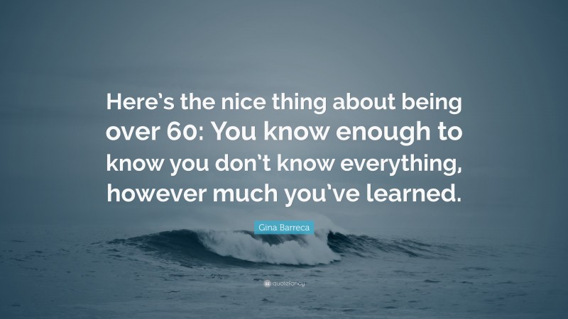 Gina Barreca Quote: “Here’s the nice thing about being over 60: You know enough to know you don’t know everything, however much you’ve learned.”