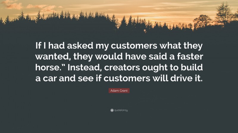 Adam Grant Quote: “If I had asked my customers what they wanted, they would have said a faster horse.” Instead, creators ought to build a car and see if customers will drive it.”
