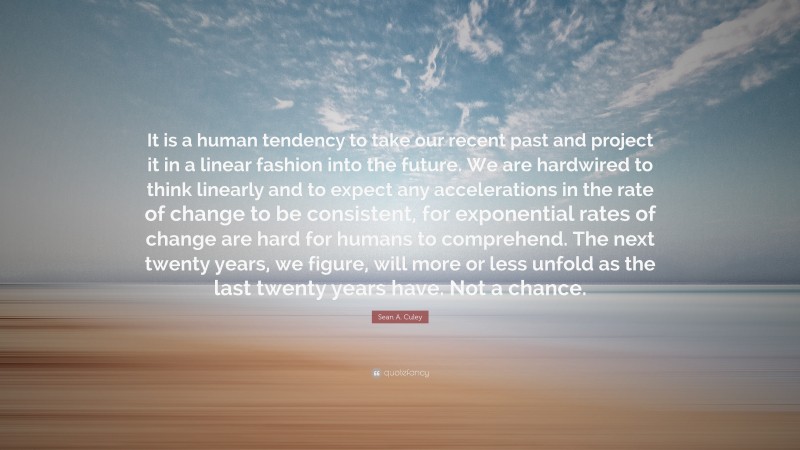 Sean A. Culey Quote: “It is a human tendency to take our recent past and project it in a linear fashion into the future. We are hardwired to think linearly and to expect any accelerations in the rate of change to be consistent, for exponential rates of change are hard for humans to comprehend. The next twenty years, we figure, will more or less unfold as the last twenty years have. Not a chance.”