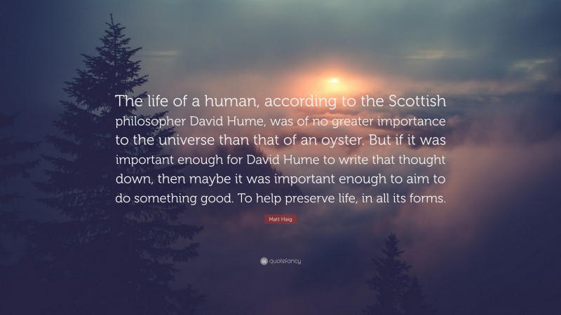 Matt Haig Quote: “The life of a human, according to the Scottish philosopher David Hume, was of no greater importance to the universe than that of an oyster. But if it was important enough for David Hume to write that thought down, then maybe it was important enough to aim to do something good. To help preserve life, in all its forms.”