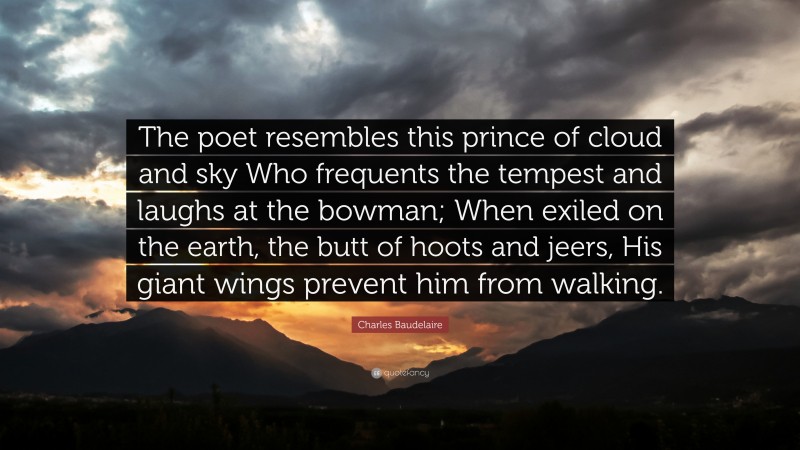 Charles Baudelaire Quote: “The poet resembles this prince of cloud and sky Who frequents the tempest and laughs at the bowman; When exiled on the earth, the butt of hoots and jeers, His giant wings prevent him from walking.”