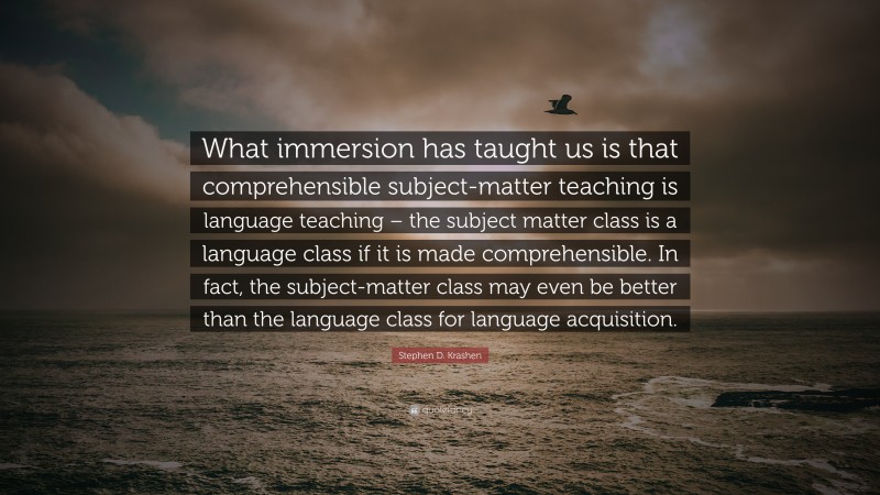 Stephen D. Krashen Quote: “What immersion has taught us is that comprehensible subject-matter teaching is language teaching – the subject matter class is a language class if it is made comprehensible. In fact, the subject-matter class may even be better than the language class for language acquisition.”