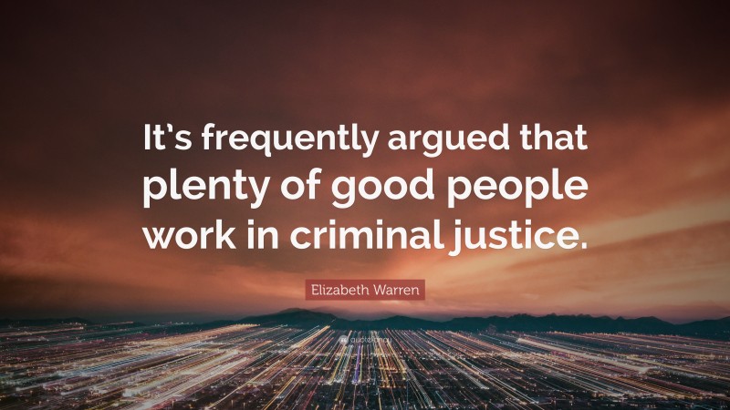 Elizabeth Warren Quote: “It’s frequently argued that plenty of good people work in criminal justice.”