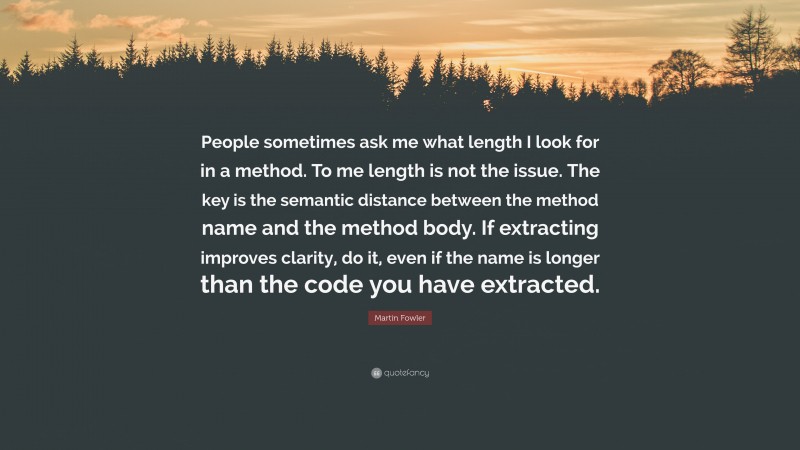 Martin Fowler Quote: “People sometimes ask me what length I look for in a method. To me length is not the issue. The key is the semantic distance between the method name and the method body. If extracting improves clarity, do it, even if the name is longer than the code you have extracted.”