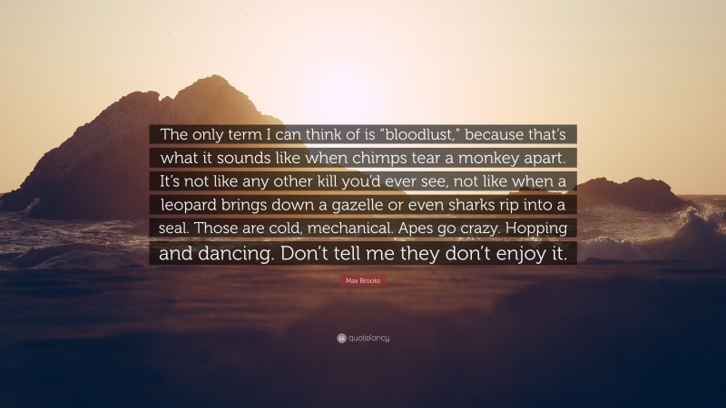 Max Brooks Quote: “The only term I can think of is “bloodlust,” because that’s what it sounds like when chimps tear a monkey apart. It’s not like any other kill you’d ever see, not like when a leopard brings down a gazelle or even sharks rip into a seal. Those are cold, mechanical. Apes go crazy. Hopping and dancing. Don’t tell me they don’t enjoy it.”