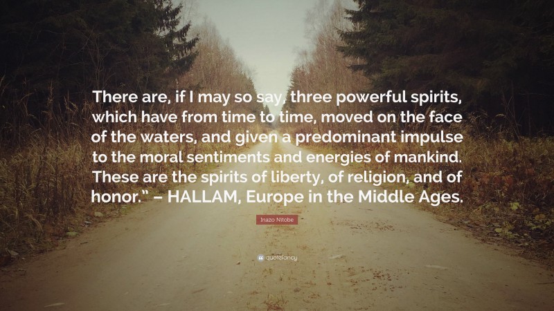 Inazo Nitobe Quote: “There are, if I may so say, three powerful spirits, which have from time to time, moved on the face of the waters, and given a predominant impulse to the moral sentiments and energies of mankind. These are the spirits of liberty, of religion, and of honor.” – HALLAM, Europe in the Middle Ages.”