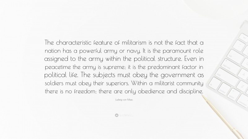 Ludwig von Mises Quote: “The characteristic feature of militarism is not the fact that a nation has a powerful army or navy. It is the paramount role assigned to the army within the political structure. Even in peacetime the army is supreme; it is the predominant factor in political life. The subjects must obey the government as soldiers must obey their superiors. Within a militarist community there is no freedom; there are only obedience and discipline.”
