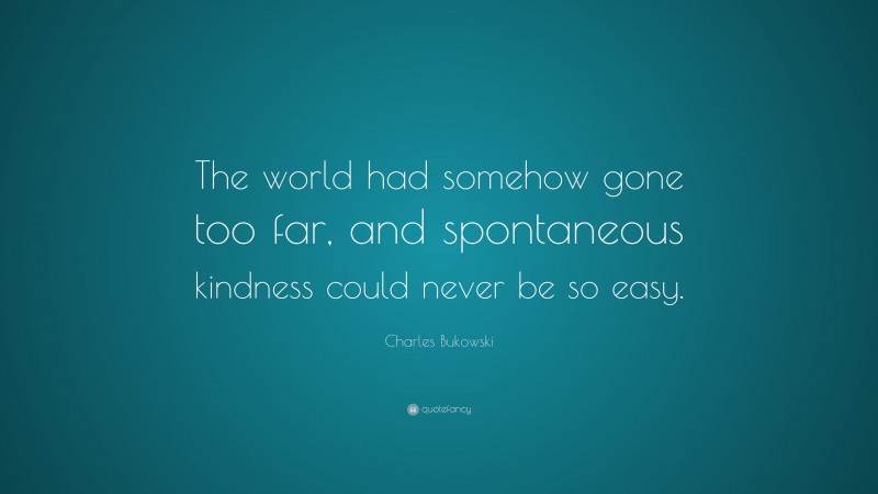 Charles Bukowski Quote: “The world had somehow gone too far, and spontaneous kindness could never be so easy.”