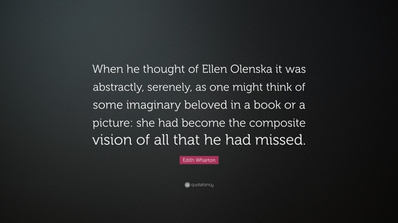 Edith Wharton Quote: “When he thought of Ellen Olenska it was abstractly, serenely, as one might think of some imaginary beloved in a book or a picture: she had become the composite vision of all that he had missed.”