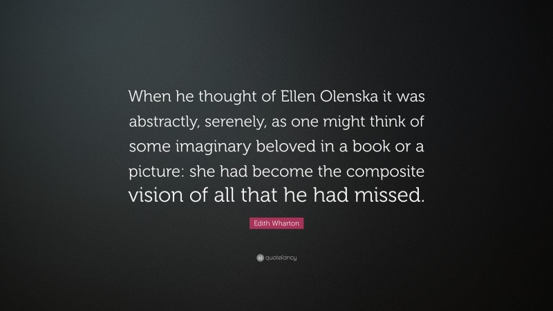 Edith Wharton Quote: “When he thought of Ellen Olenska it was abstractly, serenely, as one might think of some imaginary beloved in a book or a picture: she had become the composite vision of all that he had missed.”