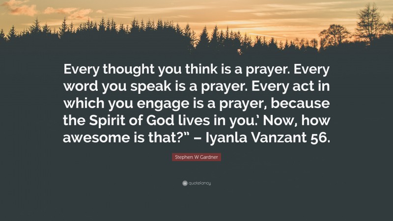 Stephen W Gardner Quote: “Every thought you think is a prayer. Every word you speak is a prayer. Every act in which you engage is a prayer, because the Spirit of God lives in you.’ Now, how awesome is that?” – Iyanla Vanzant 56.”