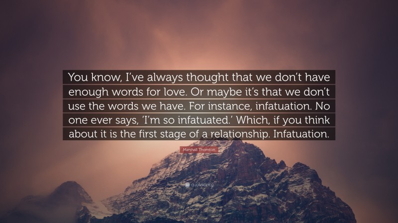 Marshall Thornton Quote: “You know, I’ve always thought that we don’t have enough words for love. Or maybe it’s that we don’t use the words we have. For instance, infatuation. No one ever says, ‘I’m so infatuated.’ Which, if you think about it is the first stage of a relationship. Infatuation.”