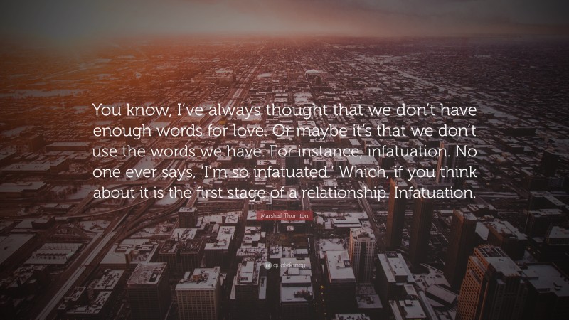 Marshall Thornton Quote: “You know, I’ve always thought that we don’t have enough words for love. Or maybe it’s that we don’t use the words we have. For instance, infatuation. No one ever says, ‘I’m so infatuated.’ Which, if you think about it is the first stage of a relationship. Infatuation.”