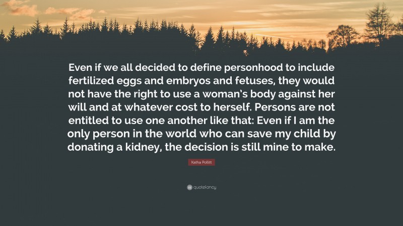 Katha Pollitt Quote: “Even if we all decided to define personhood to include fertilized eggs and embryos and fetuses, they would not have the right to use a woman’s body against her will and at whatever cost to herself. Persons are not entitled to use one another like that: Even if I am the only person in the world who can save my child by donating a kidney, the decision is still mine to make.”