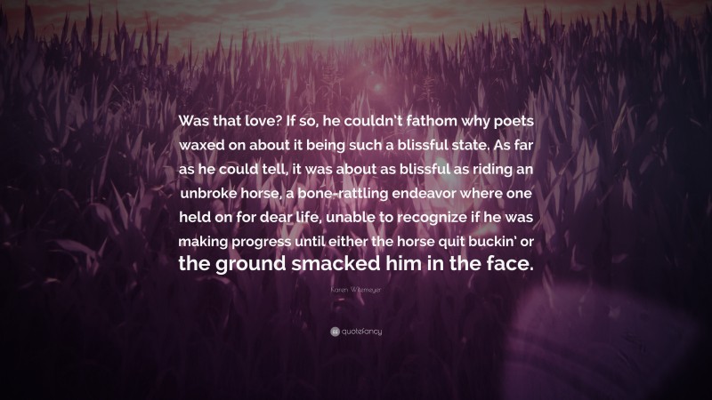 Karen Witemeyer Quote: “Was that love? If so, he couldn’t fathom why poets waxed on about it being such a blissful state. As far as he could tell, it was about as blissful as riding an unbroke horse, a bone-rattling endeavor where one held on for dear life, unable to recognize if he was making progress until either the horse quit buckin’ or the ground smacked him in the face.”