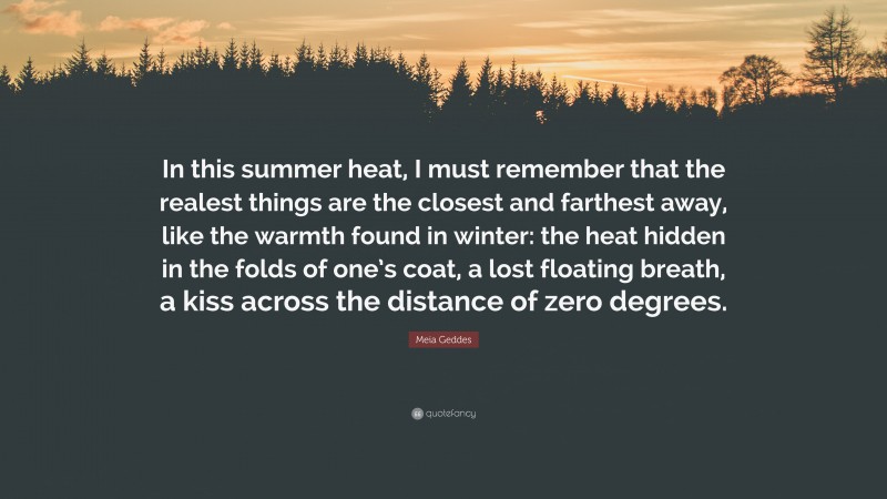 Meia Geddes Quote: “In this summer heat, I must remember that the realest things are the closest and farthest away, like the warmth found in winter: the heat hidden in the folds of one’s coat, a lost floating breath, a kiss across the distance of zero degrees.”