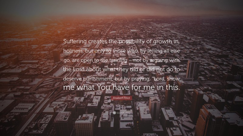 Elisabeth Elliot Quote: “Suffering creates the possibility of growth in, holiness, but only to those who, by letting all else go, are open to the training – not by arguing with the Lord about what they did or did not do to deserve punishment, but by praying, “Lord, show me what You have for me in this.”