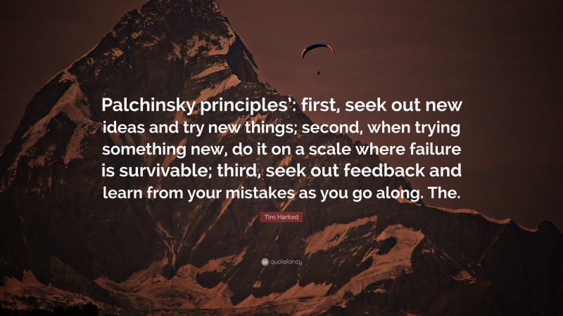 Tim Harford Quote: “Palchinsky principles’: first, seek out new ideas and try new things; second, when trying something new, do it on a scale where failure is survivable; third, seek out feedback and learn from your mistakes as you go along. The.”