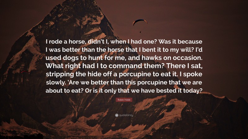 Robin Hobb Quote: “I rode a horse, didn’t I, when I had one? Was it because I was better than the horse that I bent it to my will? I’d used dogs to hunt for me, and hawks on occasion. What right had I to command them? There I sat, stripping the hide off a porcupine to eat it. I spoke slowly. ‘Are we better than this porcupine that we are about to eat? Or is it only that we have bested it today?”