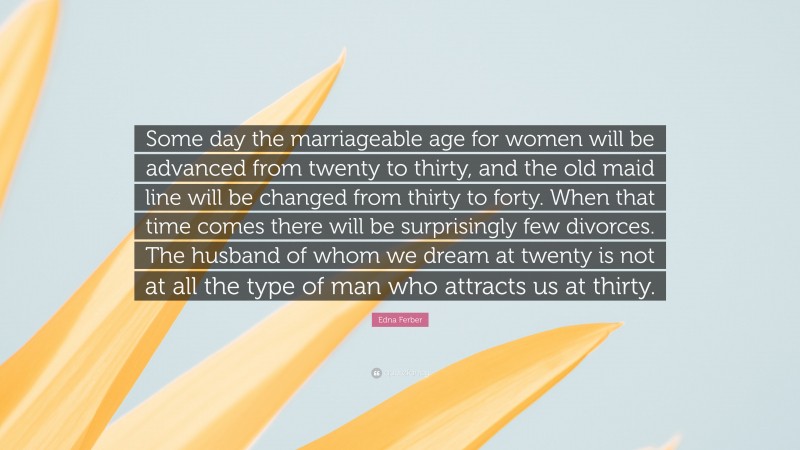 Edna Ferber Quote: “Some day the marriageable age for women will be advanced from twenty to thirty, and the old maid line will be changed from thirty to forty. When that time comes there will be surprisingly few divorces. The husband of whom we dream at twenty is not at all the type of man who attracts us at thirty.”