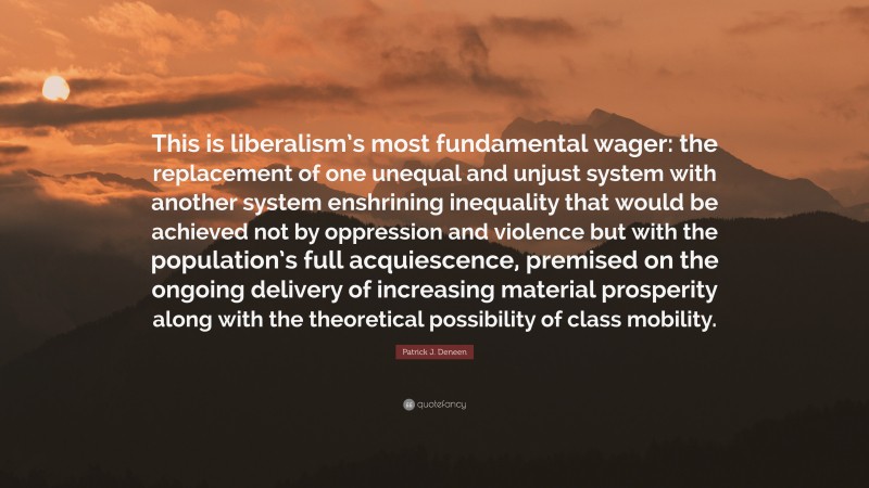 Patrick J. Deneen Quote: “This is liberalism’s most fundamental wager: the replacement of one unequal and unjust system with another system enshrining inequality that would be achieved not by oppression and violence but with the population’s full acquiescence, premised on the ongoing delivery of increasing material prosperity along with the theoretical possibility of class mobility.”