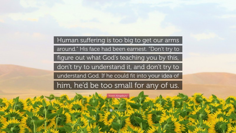 Karen Kingsbury Quote: “Human suffering is too big to get our arms around.” His face had been earnest. “Don’t try to figure out what God’s teaching you by this, don’t try to understand it, and don’t try to understand God. If he could fit into your idea of him, he’d be too small for any of us.”