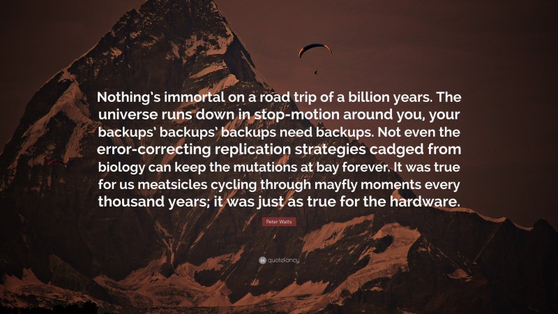 Peter Watts Quote: “Nothing’s immortal on a road trip of a billion years. The universe runs down in stop-motion around you, your backups’ backups’ backups need backups. Not even the error-correcting replication strategies cadged from biology can keep the mutations at bay forever. It was true for us meatsicles cycling through mayfly moments every thousand years; it was just as true for the hardware.”