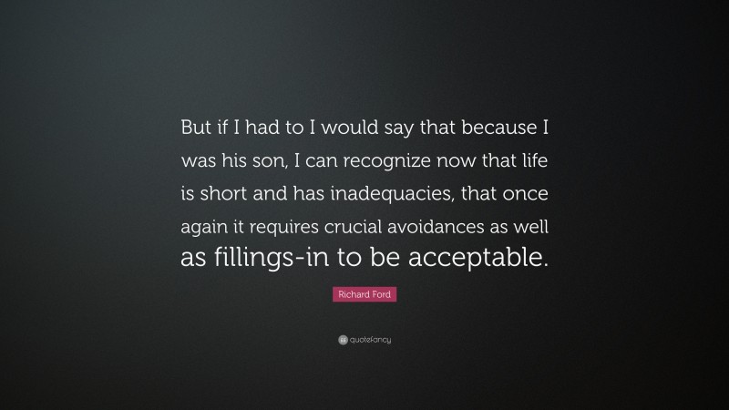 Richard Ford Quote: “But if I had to I would say that because I was his son, I can recognize now that life is short and has inadequacies, that once again it requires crucial avoidances as well as fillings-in to be acceptable.”