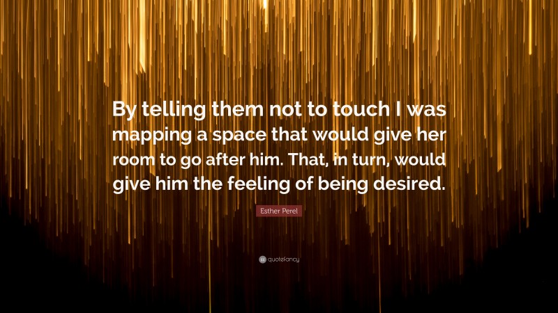 Esther Perel Quote: “By telling them not to touch I was mapping a space that would give her room to go after him. That, in turn, would give him the feeling of being desired.”