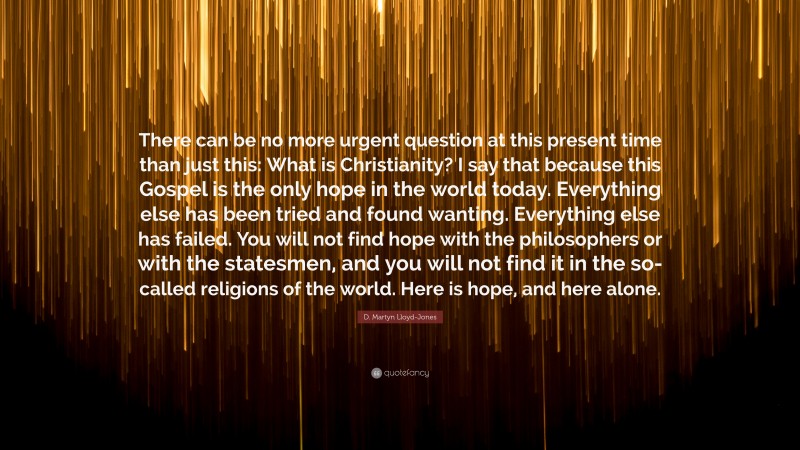 D. Martyn Lloyd-Jones Quote: “There can be no more urgent question at this present time than just this: What is Christianity? I say that because this Gospel is the only hope in the world today. Everything else has been tried and found wanting. Everything else has failed. You will not find hope with the philosophers or with the statesmen, and you will not find it in the so-called religions of the world. Here is hope, and here alone.”