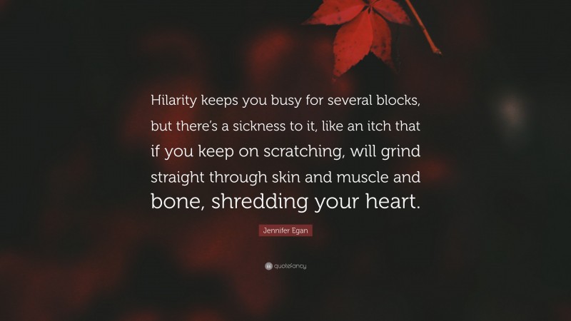 Jennifer Egan Quote: “Hilarity keeps you busy for several blocks, but there’s a sickness to it, like an itch that if you keep on scratching, will grind straight through skin and muscle and bone, shredding your heart.”