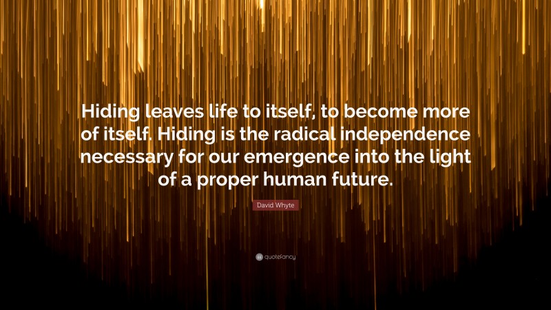 David Whyte Quote: “Hiding leaves life to itself, to become more of itself. Hiding is the radical independence necessary for our emergence into the light of a proper human future.”