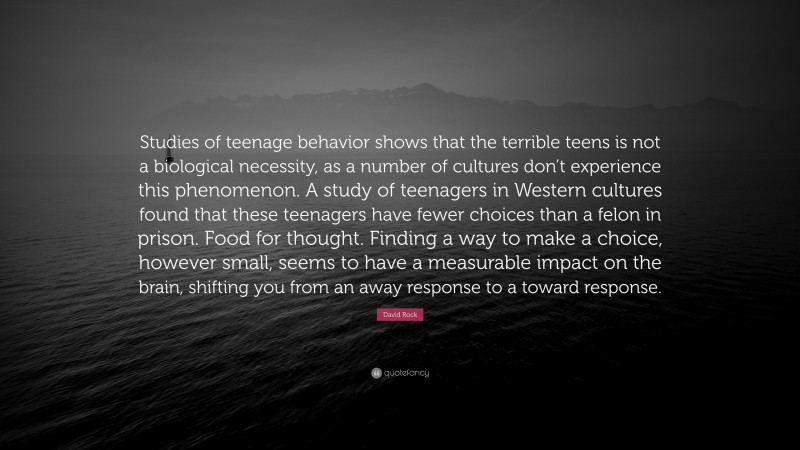David Rock Quote: “Studies of teenage behavior shows that the terrible teens is not a biological necessity, as a number of cultures don’t experience this phenomenon. A study of teenagers in Western cultures found that these teenagers have fewer choices than a felon in prison. Food for thought. Finding a way to make a choice, however small, seems to have a measurable impact on the brain, shifting you from an away response to a toward response.”