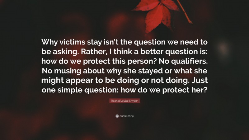 Rachel Louise Snyder Quote: “Why victims stay isn’t the question we need to be asking. Rather, I think a better question is: how do we protect this person? No qualifiers. No musing about why she stayed or what she might appear to be doing or not doing. Just one simple question: how do we protect her?”