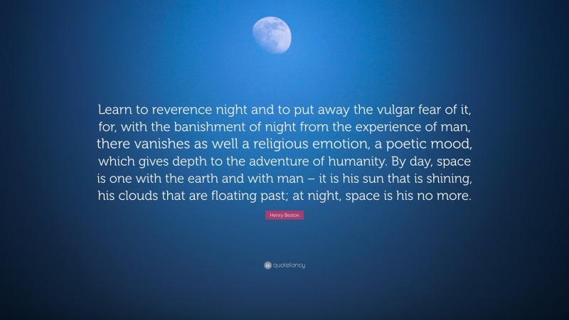 Henry Beston Quote: “Learn to reverence night and to put away the vulgar fear of it, for, with the banishment of night from the experience of man, there vanishes as well a religious emotion, a poetic mood, which gives depth to the adventure of humanity. By day, space is one with the earth and with man – it is his sun that is shining, his clouds that are floating past; at night, space is his no more.”