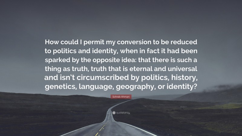 Sohrab Ahmari Quote: “How could I permit my conversion to be reduced to politics and identity, when in fact it had been sparked by the opposite idea: that there is such a thing as truth, truth that is eternal and universal and isn’t circumscribed by politics, history, genetics, language, geography, or identity?”