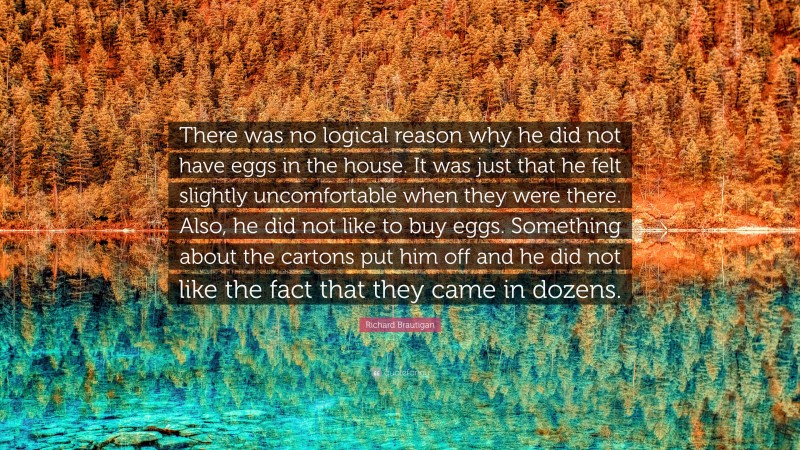 Richard Brautigan Quote: “There was no logical reason why he did not have eggs in the house. It was just that he felt slightly uncomfortable when they were there. Also, he did not like to buy eggs. Something about the cartons put him off and he did not like the fact that they came in dozens.”