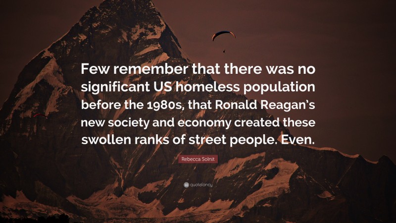 Rebecca Solnit Quote: “Few remember that there was no significant US homeless population before the 1980s, that Ronald Reagan’s new society and economy created these swollen ranks of street people. Even.”
