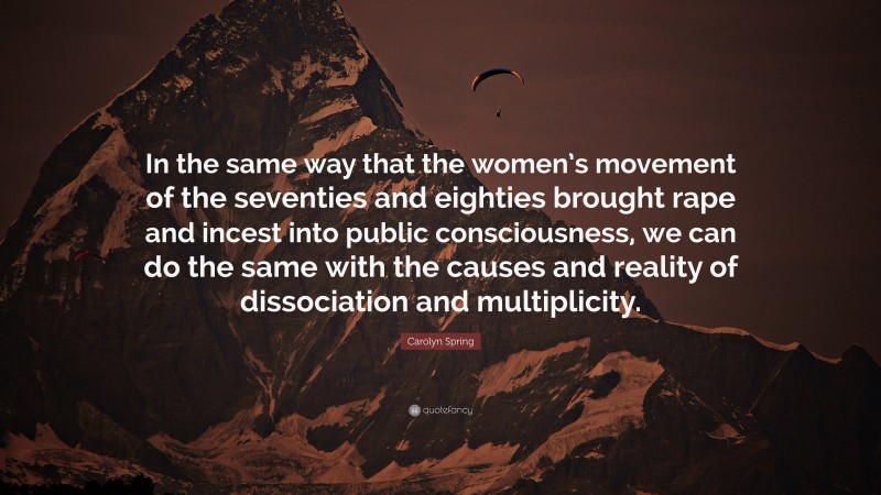 Carolyn Spring Quote: “In the same way that the women’s movement of the seventies and eighties brought rape and incest into public consciousness, we can do the same with the causes and reality of dissociation and multiplicity.”