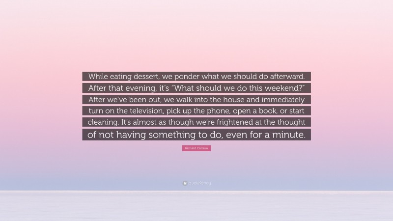 Richard Carlson Quote: “While eating dessert, we ponder what we should do afterward. After that evening, it’s “What should we do this weekend?” After we’ve been out, we walk into the house and immediately turn on the television, pick up the phone, open a book, or start cleaning. It’s almost as though we’re frightened at the thought of not having something to do, even for a minute.”