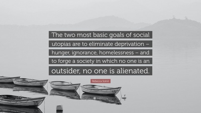 Rebecca Solnit Quote: “The two most basic goals of social utopias are to eliminate deprivation – hunger, ignorance, homelessness – and to forge a society in which no one is an outsider, no one is alienated.”