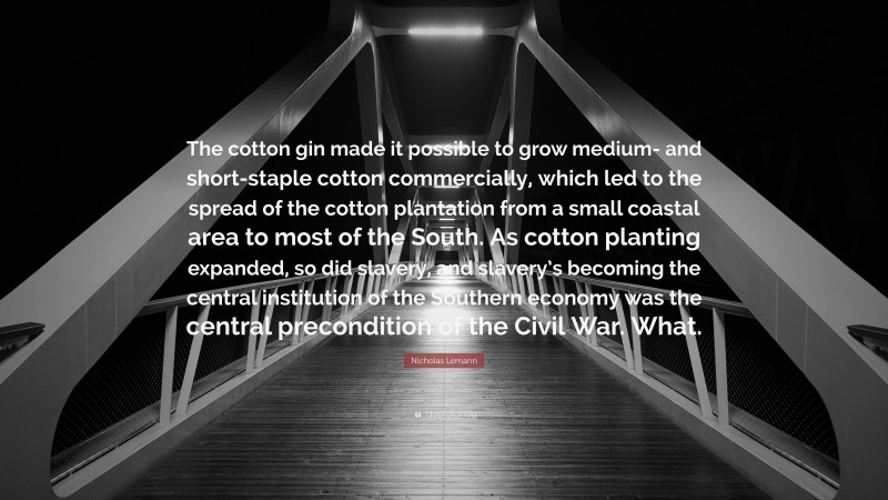 Nicholas Lemann Quote: “The cotton gin made it possible to grow medium- and short-staple cotton commercially, which led to the spread of the cotton plantation from a small coastal area to most of the South. As cotton planting expanded, so did slavery, and slavery’s becoming the central institution of the Southern economy was the central precondition of the Civil War. What.”