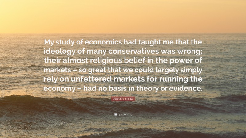 Joseph E. Stiglitz Quote: “My study of economics had taught me that the ideology of many conservatives was wrong; their almost religious belief in the power of markets – so great that we could largely simply rely on unfettered markets for running the economy – had no basis in theory or evidence.”