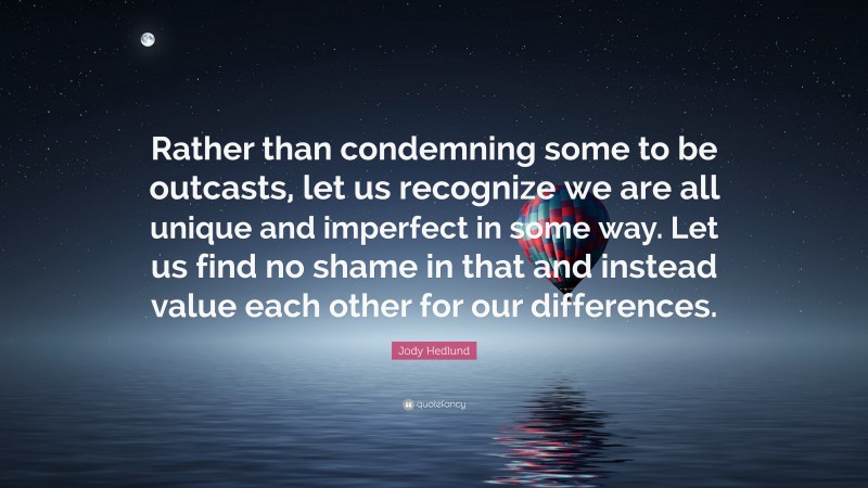 Jody Hedlund Quote: “Rather than condemning some to be outcasts, let us recognize we are all unique and imperfect in some way. Let us find no shame in that and instead value each other for our differences.”