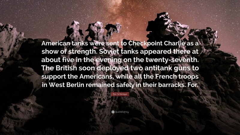 Eric Schlosser Quote: “American tanks were sent to Checkpoint Charlie as a show of strength. Soviet tanks appeared there at about five in the evening on the twenty-seventh. The British soon deployed two antitank guns to support the Americans, while all the French troops in West Berlin remained safely in their barracks. For.”