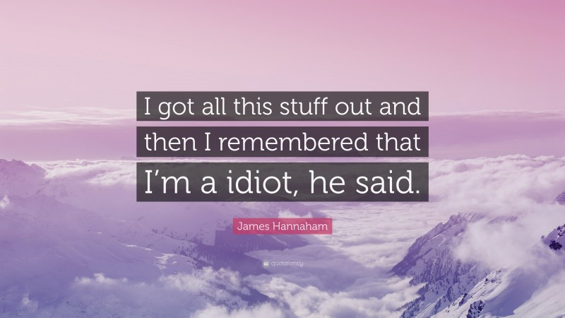 James Hannaham Quote: “I got all this stuff out and then I remembered that I’m a idiot, he said.”